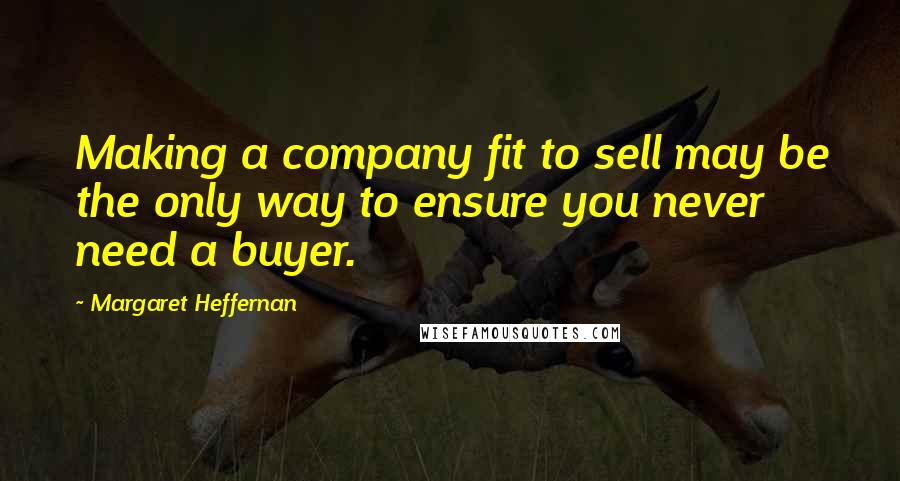 Margaret Heffernan Quotes: Making a company fit to sell may be the only way to ensure you never need a buyer.