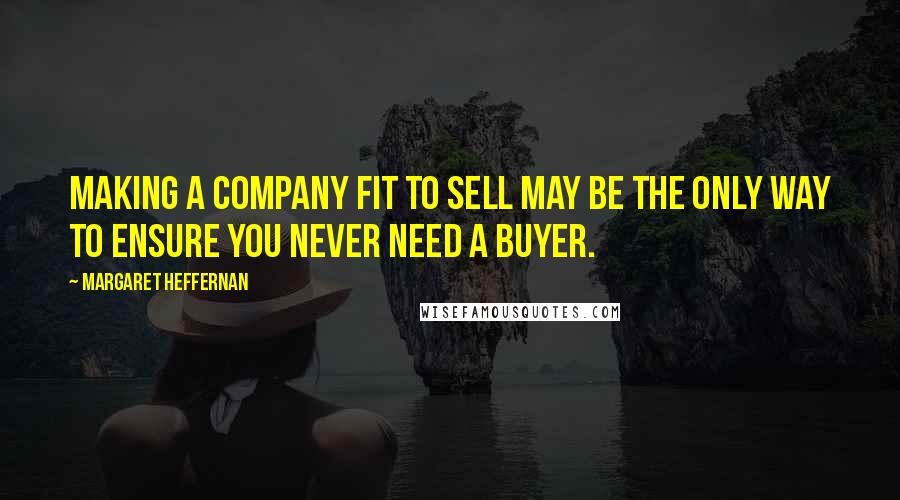 Margaret Heffernan Quotes: Making a company fit to sell may be the only way to ensure you never need a buyer.