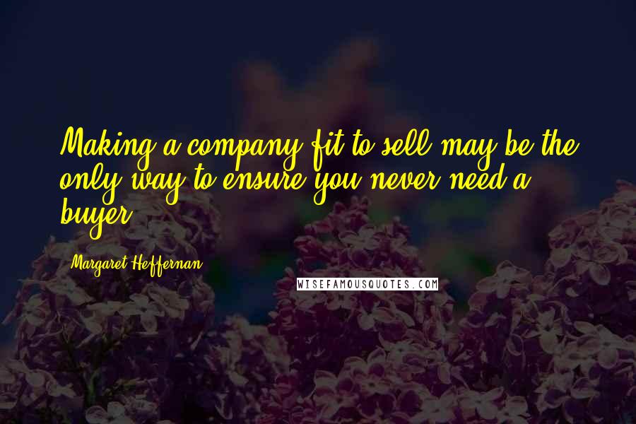 Margaret Heffernan Quotes: Making a company fit to sell may be the only way to ensure you never need a buyer.
