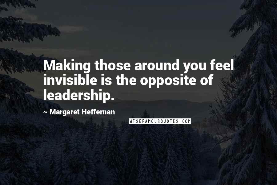 Margaret Heffernan Quotes: Making those around you feel invisible is the opposite of leadership.