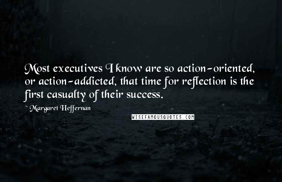 Margaret Heffernan Quotes: Most executives I know are so action-oriented, or action-addicted, that time for reflection is the first casualty of their success.