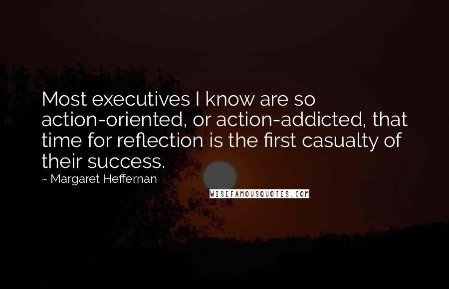 Margaret Heffernan Quotes: Most executives I know are so action-oriented, or action-addicted, that time for reflection is the first casualty of their success.