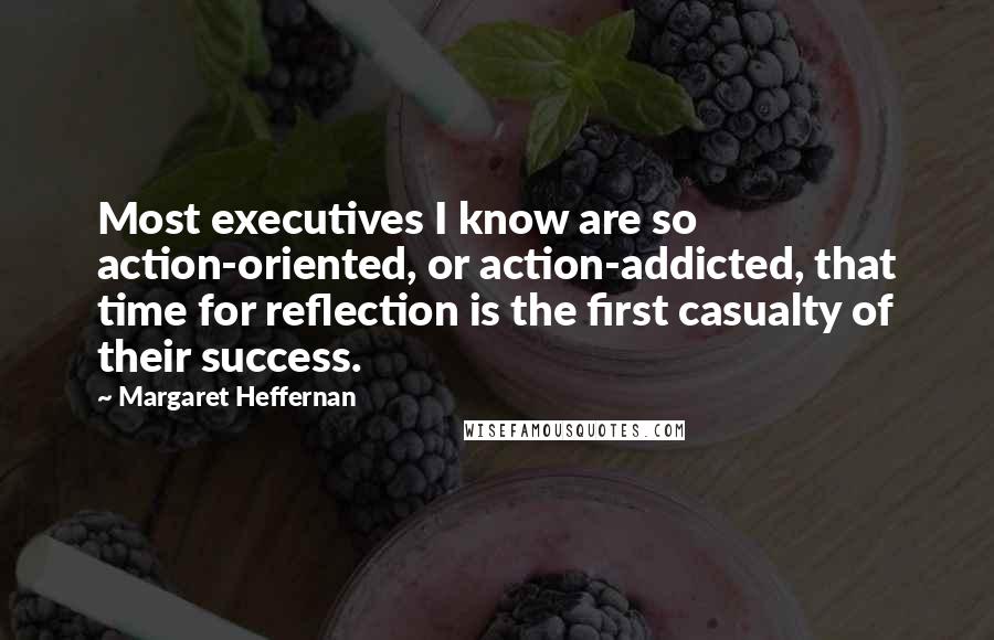 Margaret Heffernan Quotes: Most executives I know are so action-oriented, or action-addicted, that time for reflection is the first casualty of their success.