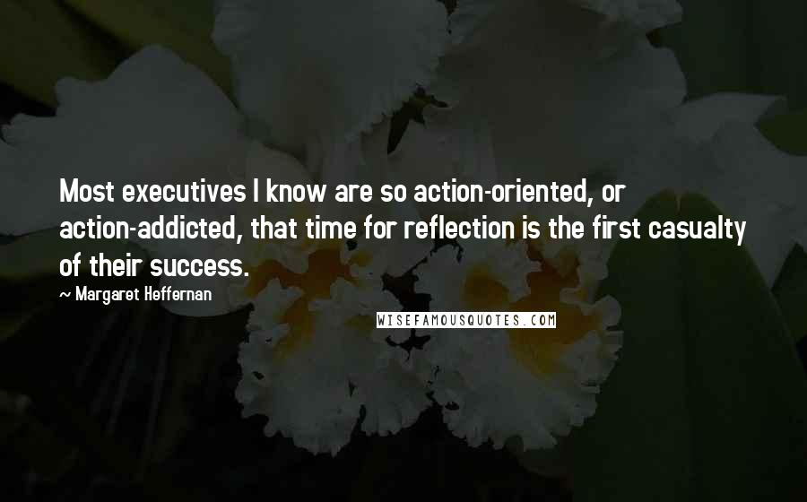 Margaret Heffernan Quotes: Most executives I know are so action-oriented, or action-addicted, that time for reflection is the first casualty of their success.