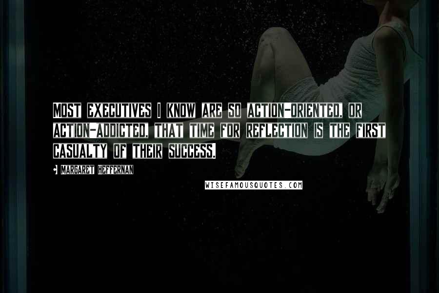 Margaret Heffernan Quotes: Most executives I know are so action-oriented, or action-addicted, that time for reflection is the first casualty of their success.