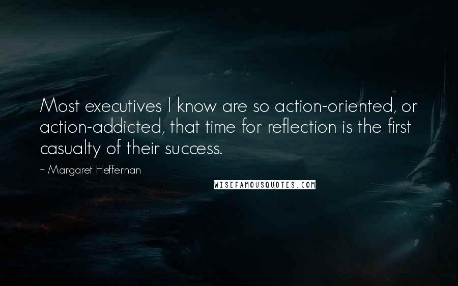 Margaret Heffernan Quotes: Most executives I know are so action-oriented, or action-addicted, that time for reflection is the first casualty of their success.
