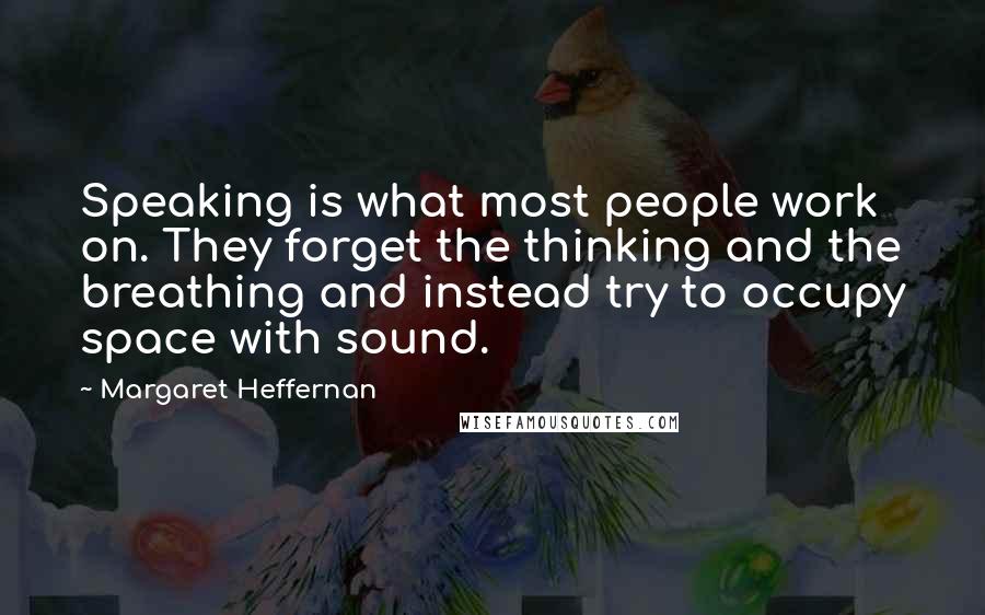 Margaret Heffernan Quotes: Speaking is what most people work on. They forget the thinking and the breathing and instead try to occupy space with sound.