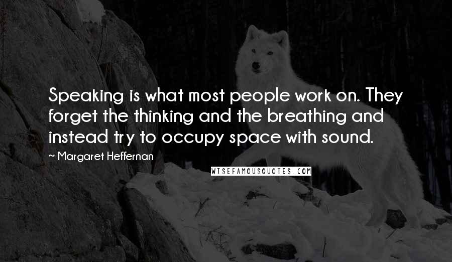 Margaret Heffernan Quotes: Speaking is what most people work on. They forget the thinking and the breathing and instead try to occupy space with sound.