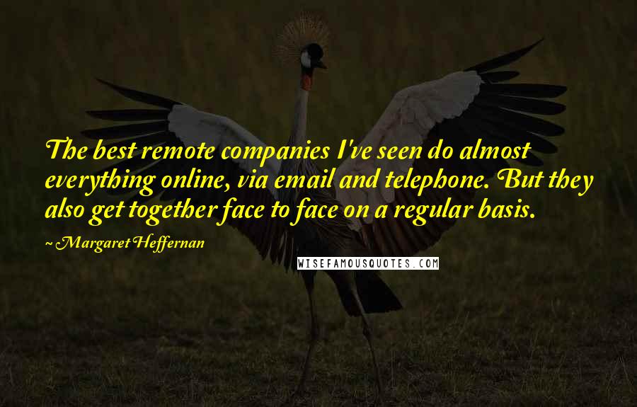 Margaret Heffernan Quotes: The best remote companies I've seen do almost everything online, via email and telephone. But they also get together face to face on a regular basis.