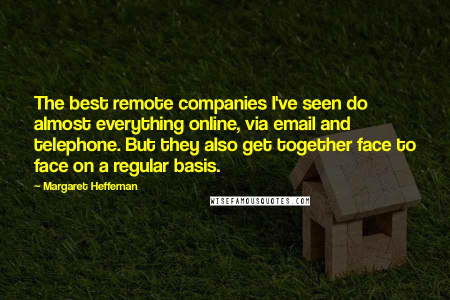 Margaret Heffernan Quotes: The best remote companies I've seen do almost everything online, via email and telephone. But they also get together face to face on a regular basis.