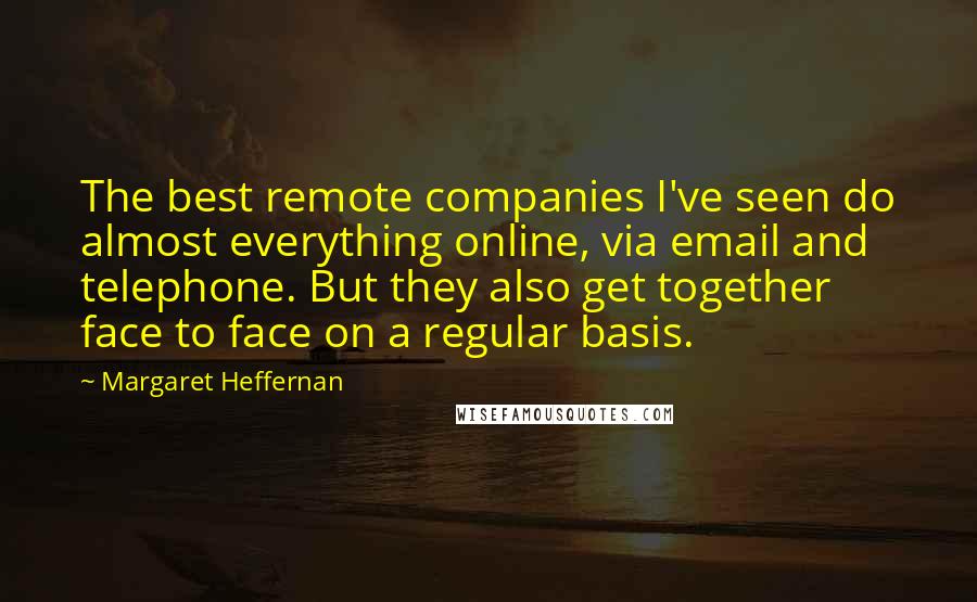 Margaret Heffernan Quotes: The best remote companies I've seen do almost everything online, via email and telephone. But they also get together face to face on a regular basis.