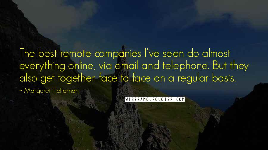 Margaret Heffernan Quotes: The best remote companies I've seen do almost everything online, via email and telephone. But they also get together face to face on a regular basis.