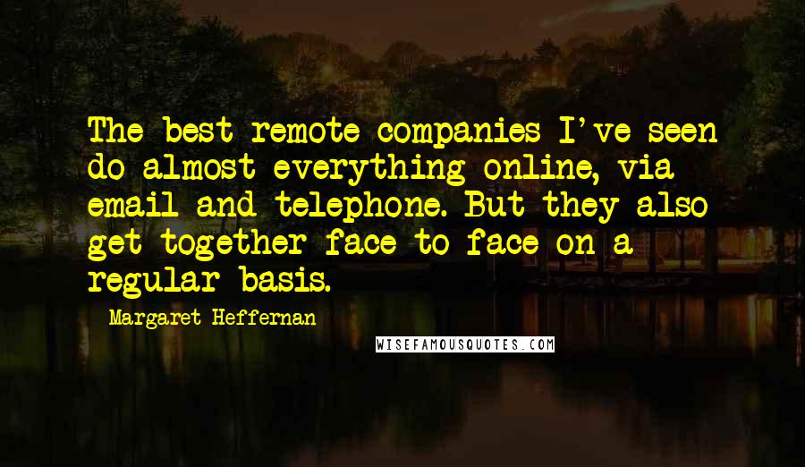 Margaret Heffernan Quotes: The best remote companies I've seen do almost everything online, via email and telephone. But they also get together face to face on a regular basis.