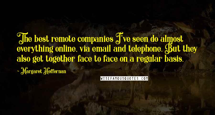 Margaret Heffernan Quotes: The best remote companies I've seen do almost everything online, via email and telephone. But they also get together face to face on a regular basis.