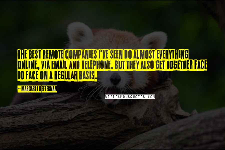 Margaret Heffernan Quotes: The best remote companies I've seen do almost everything online, via email and telephone. But they also get together face to face on a regular basis.