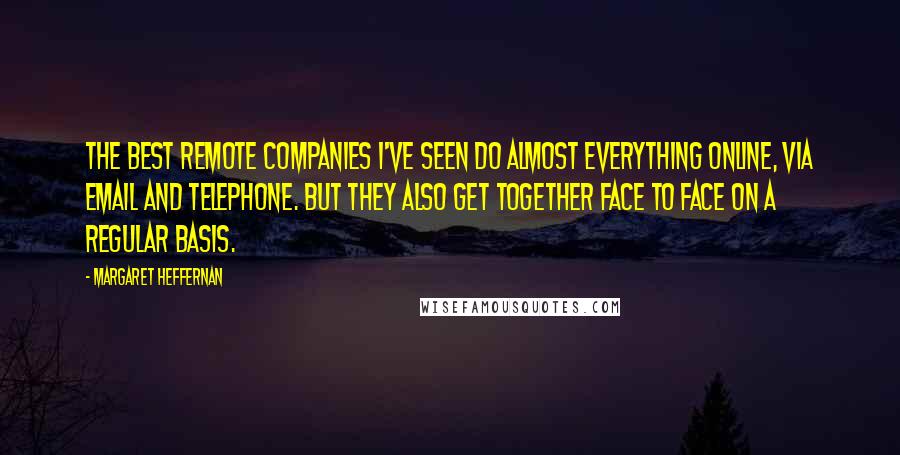 Margaret Heffernan Quotes: The best remote companies I've seen do almost everything online, via email and telephone. But they also get together face to face on a regular basis.