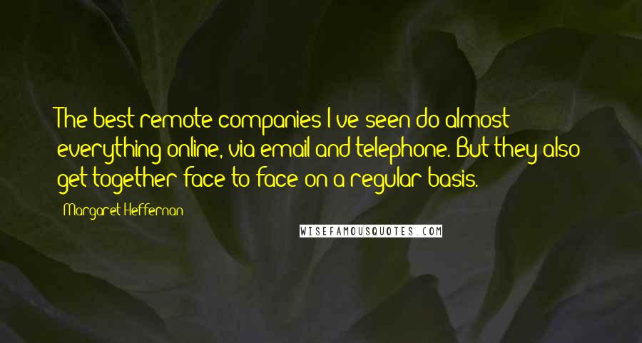 Margaret Heffernan Quotes: The best remote companies I've seen do almost everything online, via email and telephone. But they also get together face to face on a regular basis.