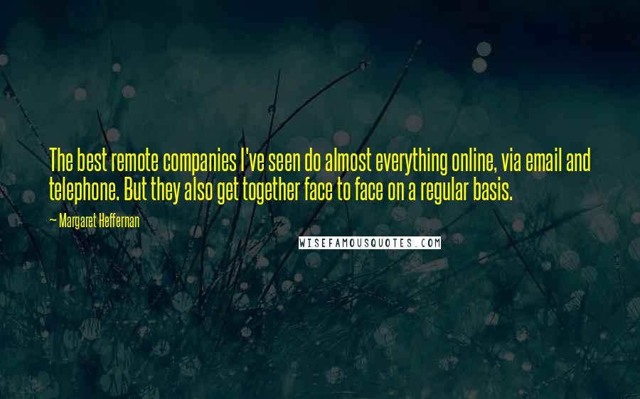 Margaret Heffernan Quotes: The best remote companies I've seen do almost everything online, via email and telephone. But they also get together face to face on a regular basis.