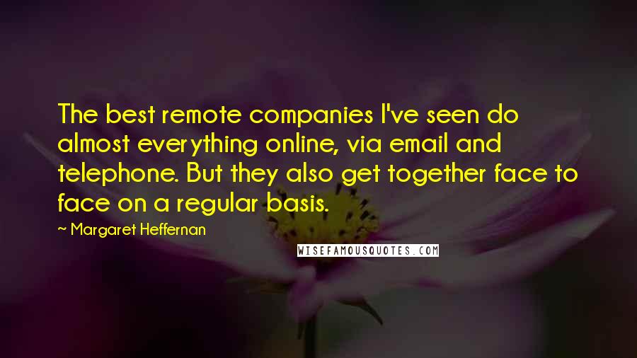 Margaret Heffernan Quotes: The best remote companies I've seen do almost everything online, via email and telephone. But they also get together face to face on a regular basis.