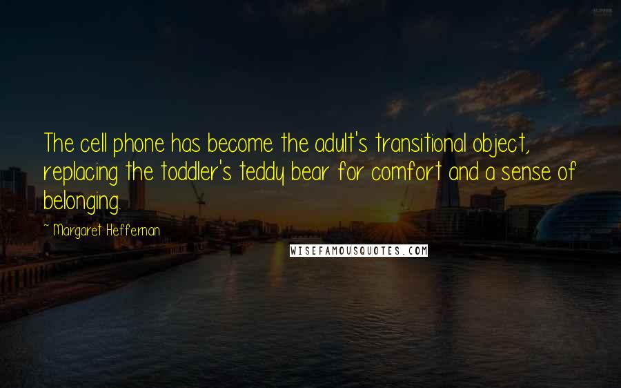 Margaret Heffernan Quotes: The cell phone has become the adult's transitional object, replacing the toddler's teddy bear for comfort and a sense of belonging.