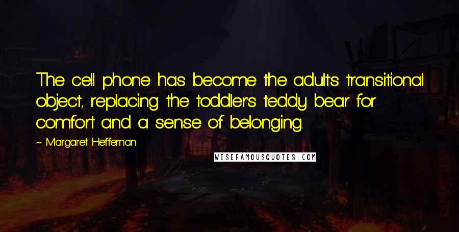 Margaret Heffernan Quotes: The cell phone has become the adult's transitional object, replacing the toddler's teddy bear for comfort and a sense of belonging.