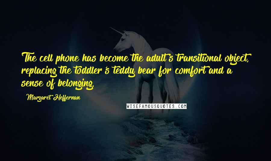 Margaret Heffernan Quotes: The cell phone has become the adult's transitional object, replacing the toddler's teddy bear for comfort and a sense of belonging.