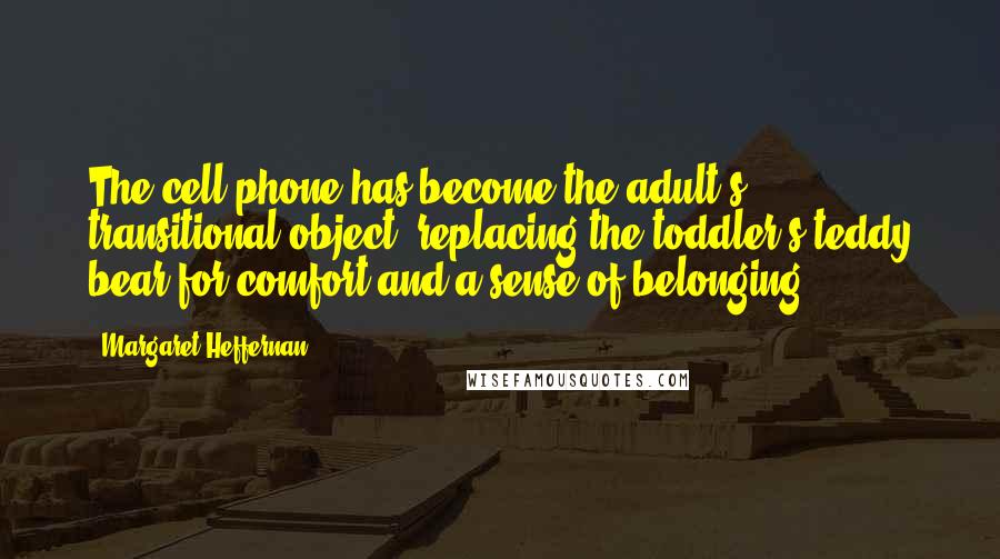 Margaret Heffernan Quotes: The cell phone has become the adult's transitional object, replacing the toddler's teddy bear for comfort and a sense of belonging.