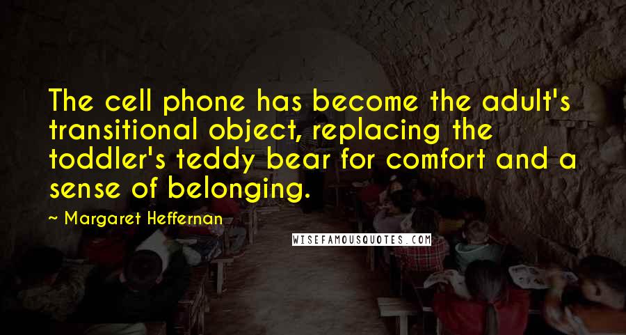 Margaret Heffernan Quotes: The cell phone has become the adult's transitional object, replacing the toddler's teddy bear for comfort and a sense of belonging.