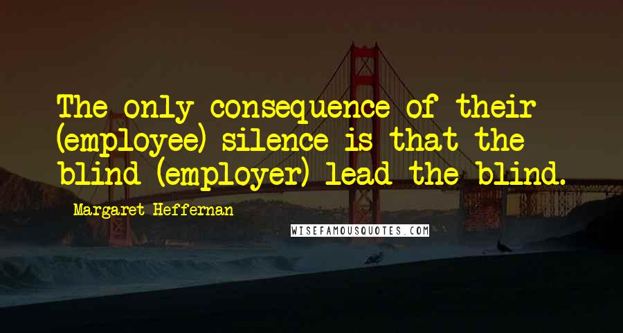 Margaret Heffernan Quotes: The only consequence of their (employee) silence is that the blind (employer) lead the blind.