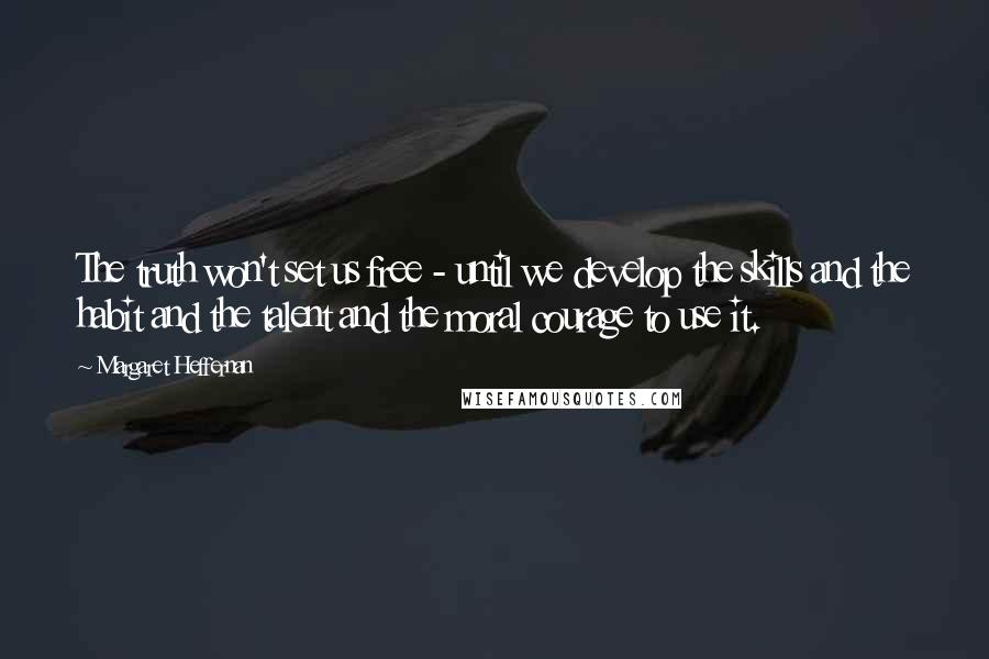 Margaret Heffernan Quotes: The truth won't set us free - until we develop the skills and the habit and the talent and the moral courage to use it.