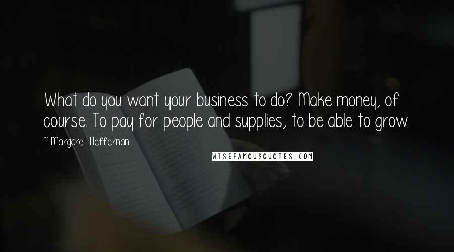 Margaret Heffernan Quotes: What do you want your business to do? Make money, of course. To pay for people and supplies, to be able to grow.