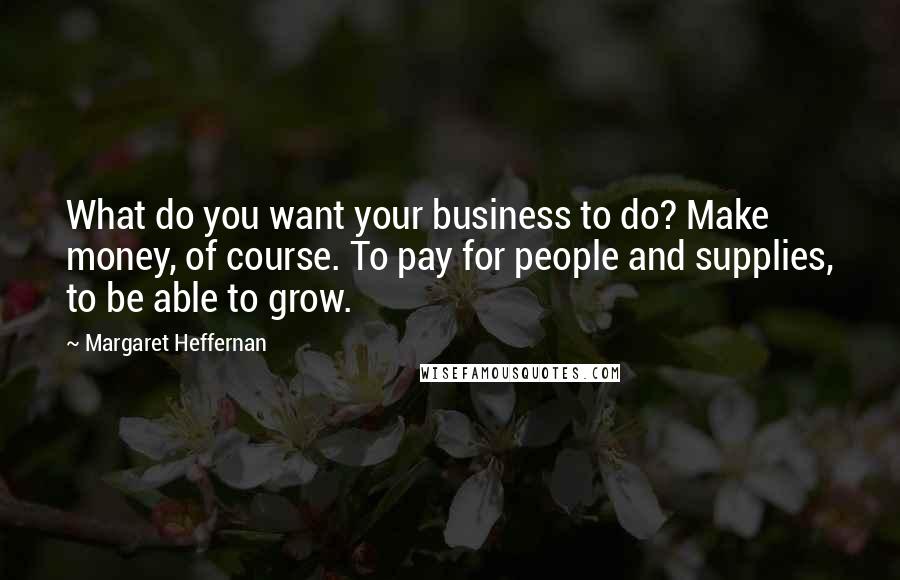 Margaret Heffernan Quotes: What do you want your business to do? Make money, of course. To pay for people and supplies, to be able to grow.