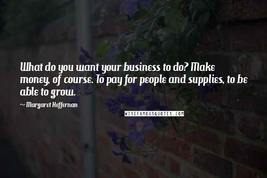 Margaret Heffernan Quotes: What do you want your business to do? Make money, of course. To pay for people and supplies, to be able to grow.