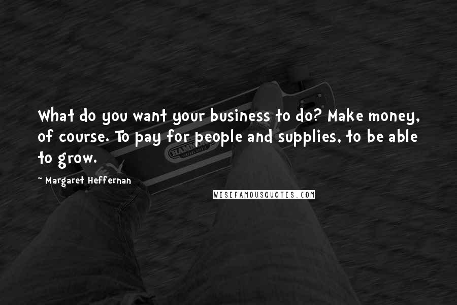 Margaret Heffernan Quotes: What do you want your business to do? Make money, of course. To pay for people and supplies, to be able to grow.