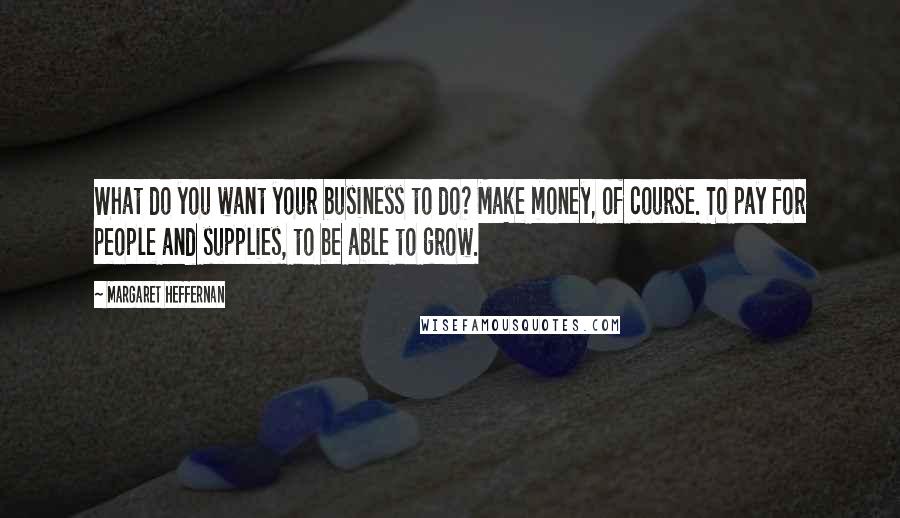 Margaret Heffernan Quotes: What do you want your business to do? Make money, of course. To pay for people and supplies, to be able to grow.
