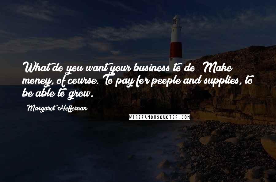 Margaret Heffernan Quotes: What do you want your business to do? Make money, of course. To pay for people and supplies, to be able to grow.