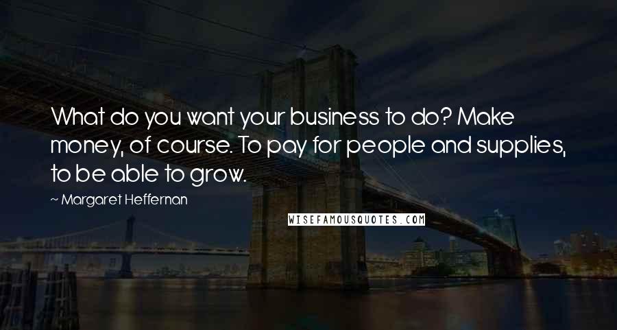 Margaret Heffernan Quotes: What do you want your business to do? Make money, of course. To pay for people and supplies, to be able to grow.