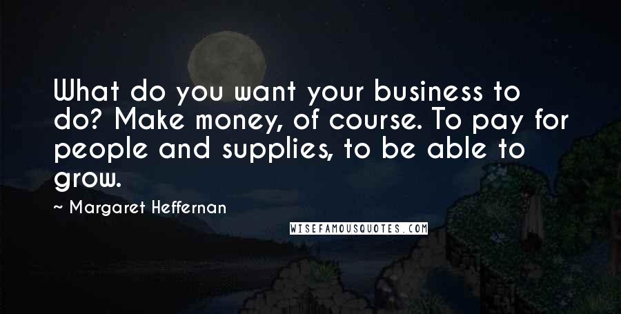 Margaret Heffernan Quotes: What do you want your business to do? Make money, of course. To pay for people and supplies, to be able to grow.