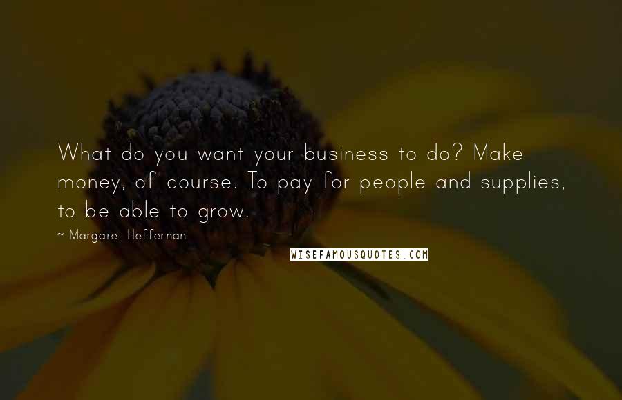 Margaret Heffernan Quotes: What do you want your business to do? Make money, of course. To pay for people and supplies, to be able to grow.