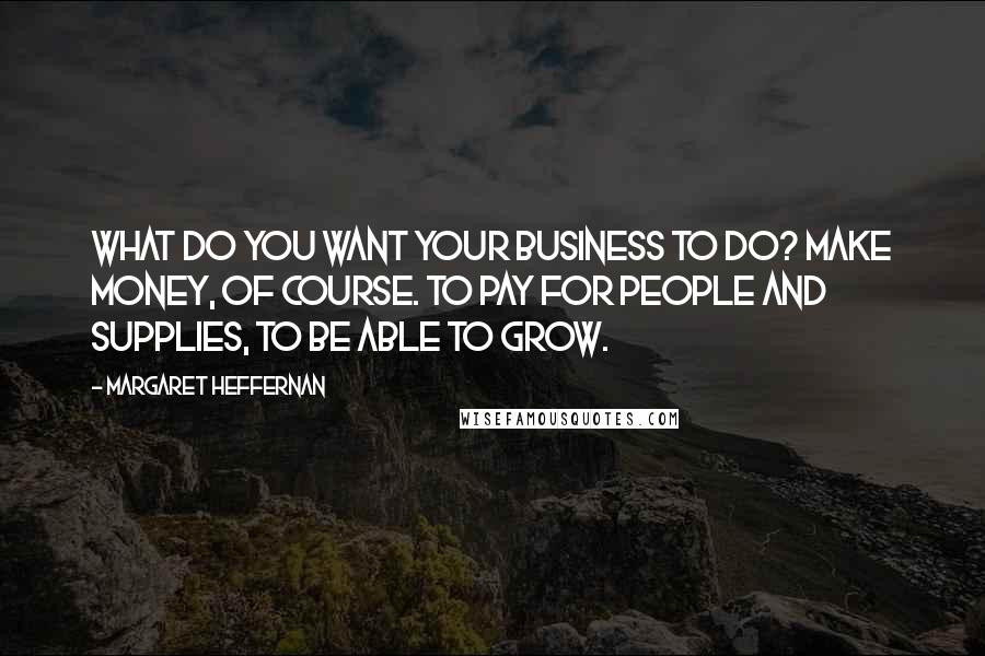 Margaret Heffernan Quotes: What do you want your business to do? Make money, of course. To pay for people and supplies, to be able to grow.