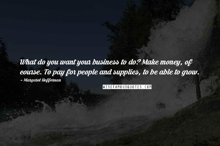 Margaret Heffernan Quotes: What do you want your business to do? Make money, of course. To pay for people and supplies, to be able to grow.