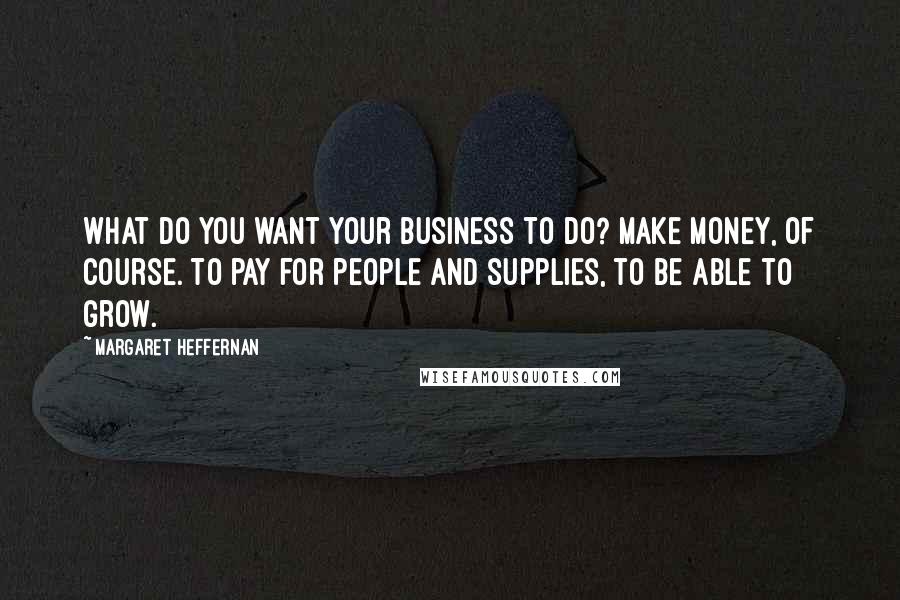 Margaret Heffernan Quotes: What do you want your business to do? Make money, of course. To pay for people and supplies, to be able to grow.