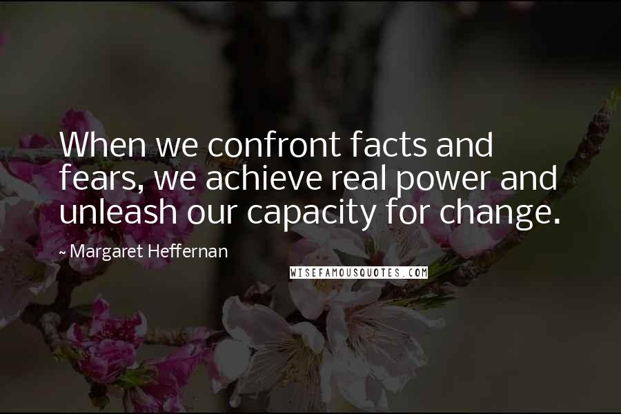 Margaret Heffernan Quotes: When we confront facts and fears, we achieve real power and unleash our capacity for change.