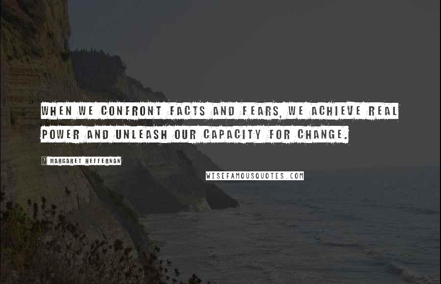Margaret Heffernan Quotes: When we confront facts and fears, we achieve real power and unleash our capacity for change.
