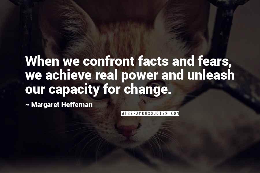 Margaret Heffernan Quotes: When we confront facts and fears, we achieve real power and unleash our capacity for change.