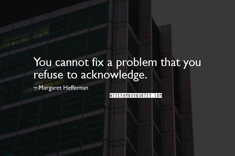 Margaret Heffernan Quotes: You cannot fix a problem that you refuse to acknowledge.