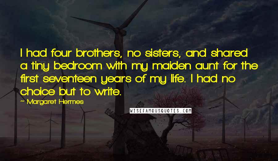 Margaret Hermes Quotes: I had four brothers, no sisters, and shared a tiny bedroom with my maiden aunt for the first seventeen years of my life. I had no choice but to write.