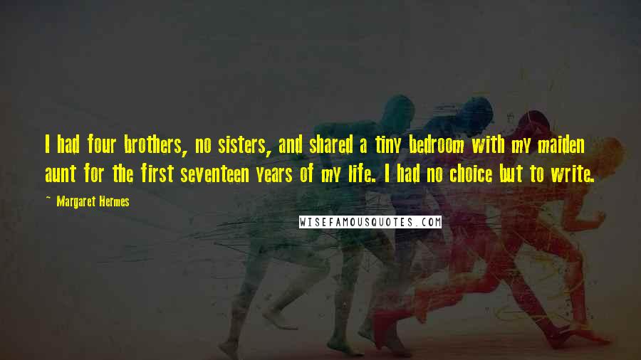 Margaret Hermes Quotes: I had four brothers, no sisters, and shared a tiny bedroom with my maiden aunt for the first seventeen years of my life. I had no choice but to write.