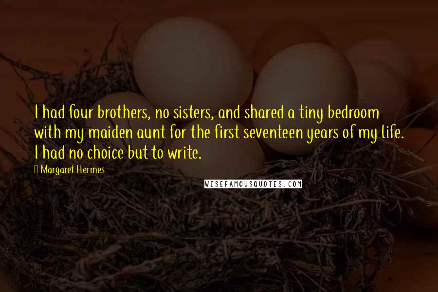 Margaret Hermes Quotes: I had four brothers, no sisters, and shared a tiny bedroom with my maiden aunt for the first seventeen years of my life. I had no choice but to write.