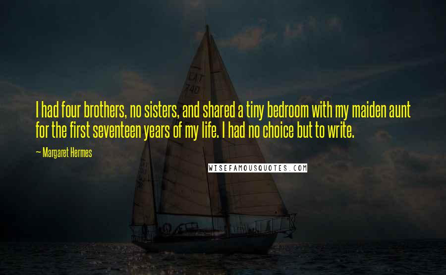 Margaret Hermes Quotes: I had four brothers, no sisters, and shared a tiny bedroom with my maiden aunt for the first seventeen years of my life. I had no choice but to write.